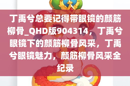 丁禹兮总要记得带眼镜的颜筋柳骨_QHD版904314，丁禹兮眼镜下的颜筋柳骨风采，丁禹兮眼镜魅力，颜筋柳骨风采全纪录