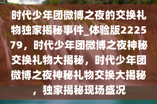 时代少年团微博之夜的交换礼物独家揭秘事件_体验版222579，时代少年团微博之夜神秘交换礼物大揭秘，时代少年团微博之夜神秘礼物交换大揭秘，独家揭秘现场盛况