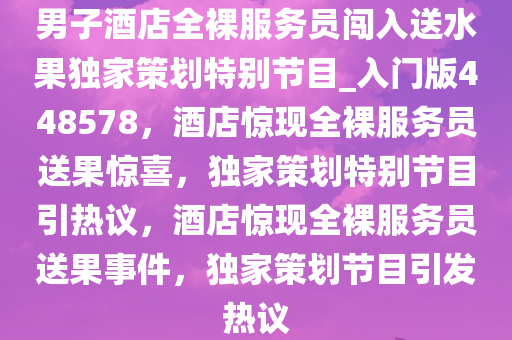 男子酒店全裸服务员闯入送水果独家策划特别节目_入门版448578，酒店惊现全裸服务员送果惊喜，独家策划特别节目引热议，酒店惊现全裸服务员送果事件，独家策划节目引发热议