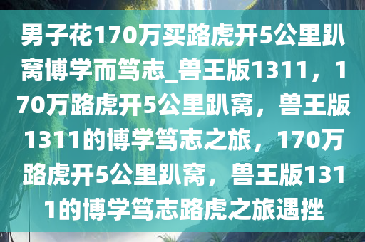 男子花170万买路虎开5公里趴窝博学而笃志_兽王版1311，170万路虎开5公里趴窝，兽王版1311的博学笃志之旅，170万路虎开5公里趴窝，兽王版1311的博学笃志路虎之旅遇挫