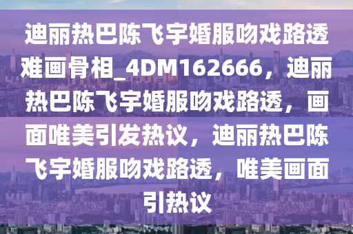 迪丽热巴陈飞宇婚服吻戏路透难画骨相_4DM162666，迪丽热巴陈飞宇婚服吻戏路透，画面唯美引发热议，迪丽热巴陈飞宇婚服吻戏路透，唯美画面引热议