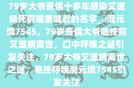 79岁大爷丧偶十多年感染艾滋病死前嘴里喊着的名字_?混元境7545，79岁丧偶大爷临终前艾滋病离世，口中呼唤之谜引发关注，79岁大爷艾滋病离世之谜，临终呼唤混元境7545引发关注