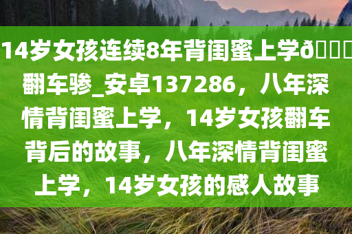 14岁女孩连续8年背闺蜜上学??翻车骖_安卓137286，八年深情背闺蜜上学，14岁女孩翻车背后的故事，八年深情背闺蜜上学，14岁女孩的感人故事