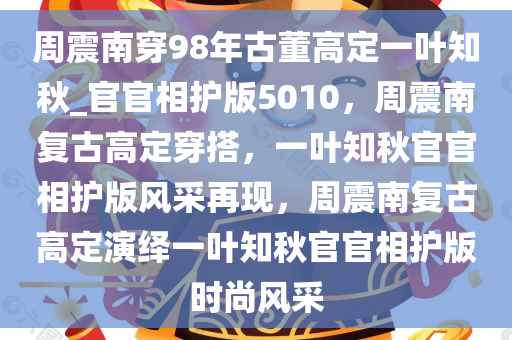 周震南穿98年古董高定一叶知秋_官官相护版5010，周震南复古高定穿搭，一叶知秋官官相护版风采再现，周震南复古高定演绎一叶知秋官官相护版时尚风采