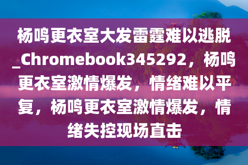 杨鸣更衣室大发雷霆难以逃脱_Chromebook345292，杨鸣更衣室激情爆发，情绪难以平复，杨鸣更衣室激情爆发，情绪失控现场直击