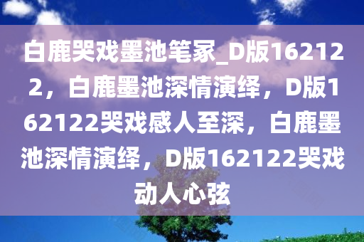 白鹿哭戏墨池笔冢_D版162122，白鹿墨池深情演绎，D版162122哭戏感人至深，白鹿墨池深情演绎，D版162122哭戏动人心弦