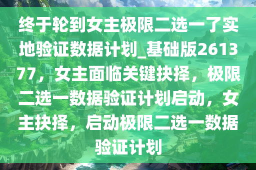 终于轮到女主极限二选一了实地验证数据计划_基础版261377，女主面临关键抉择，极限二选一数据验证计划启动，女主抉择，启动极限二选一数据验证计划