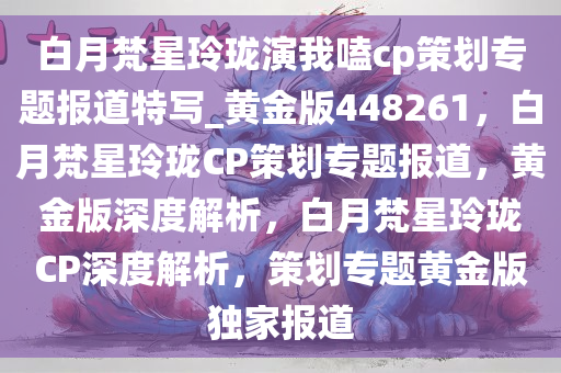 白月梵星玲珑演我嗑cp策划专题报道特写_黄金版448261，白月梵星玲珑CP策划专题报道，黄金版深度解析，白月梵星玲珑CP深度解析，策划专题黄金版独家报道