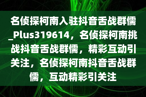 名侦探柯南入驻抖音舌战群儒_Plus319614，名侦探柯南挑战抖音舌战群儒，精彩互动引关注，名侦探柯南抖音舌战群儒，互动精彩引关注