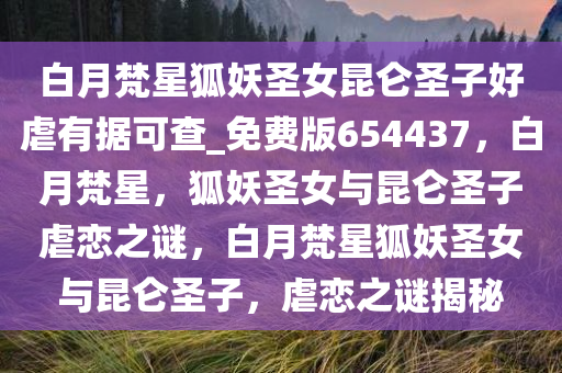 白月梵星狐妖圣女昆仑圣子好虐有据可查_免费版654437，白月梵星，狐妖圣女与昆仑圣子虐恋之谜，白月梵星狐妖圣女与昆仑圣子，虐恋之谜揭秘