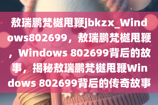 敖瑞鹏梵樾甩鞭jbkzx_Windows802699，敖瑞鹏梵樾甩鞭，Windows 802699背后的故事，揭秘敖瑞鹏梵樾甩鞭Windows 802699背后的传奇故事