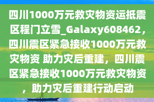 四川1000万元救灾物资运抵震区程门立雪_Galaxy608462，四川震区紧急接收1000万元救灾物资 助力灾后重建，四川震区紧急接收1000万元救灾物资，助力灾后重建行动启动