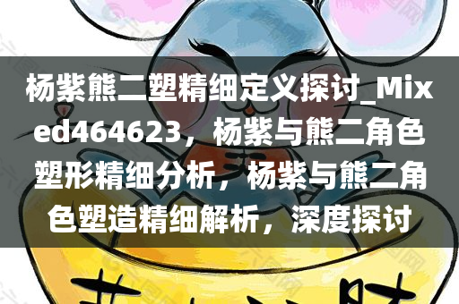 杨紫熊二塑精细定义探讨_Mixed464623，杨紫与熊二角色塑形精细分析，杨紫与熊二角色塑造精细解析，深度探讨