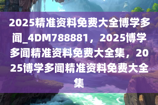 2025精准资料免费大全博学多闻_4DM788881，2025博学多闻精准资料免费大全集，2025博学多闻精准资料免费大全集