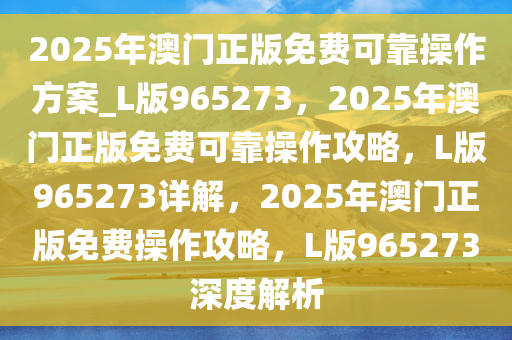 2025年澳门正版免费可靠操作方案_L版965273，2025年澳门正版免费可靠操作攻略，L版965273详解，2025年澳门正版免费操作攻略，L版965273深度解析