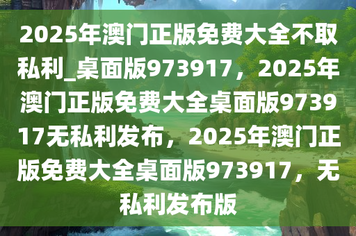 2025年澳门正版免费大全不取私利_桌面版973917，2025年澳门正版免费大全桌面版973917无私利发布，2025年澳门正版免费大全桌面版973917，无私利发布版