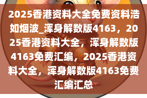 2025香港资料大全免费资料浩如烟波_浑身解数版4163，2025香港资料大全，浑身解数版4163免费汇编，2025香港资料大全，浑身解数版4163免费汇编汇总