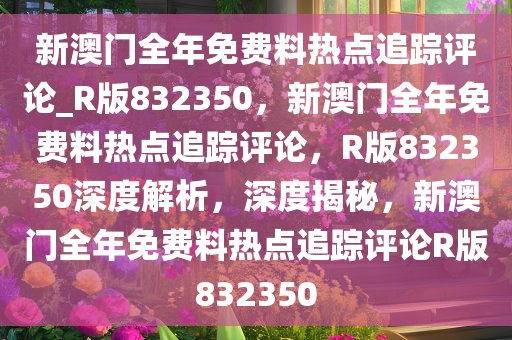 新澳门全年免费料热点追踪评论_R版832350，新澳门全年免费料热点追踪评论，R版832350深度解析，深度揭秘，新澳门全年免费料热点追踪评论R版832350