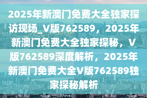 2025年新澳门免费大全独家探访现场_V版762589，2025年新澳门免费大全独家探秘，V版762589深度解析，2025年新澳门免费大全V版762589独家探秘解析