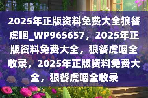 2025年正版资料免费大全狼餐虎咽_WP965657，2025年正版资料免费大全，狼餐虎咽全收录，2025年正版资料免费大全，狼餐虎咽全收录