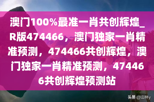 澳门100%最准一肖共创辉煌_R版474466，澳门独家一肖精准预测，474466共创辉煌，澳门独家一肖精准预测，474466共创辉煌预测站