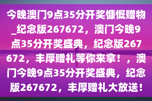 今晚澳门9点35分开奖慷慨赠物_纪念版267672，澳门今晚9点35分开奖盛典，纪念版267672，丰厚赠礼等你来拿！，澳门今晚9点35分开奖盛典，纪念版267672，丰厚赠礼大放送！