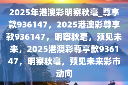 2025年港澳彩明察秋毫_尊享款936147，2025港澳彩尊享款936147，明察秋毫，预见未来，2025港澳彩尊享款936147，明察秋毫，预见未来彩市动向