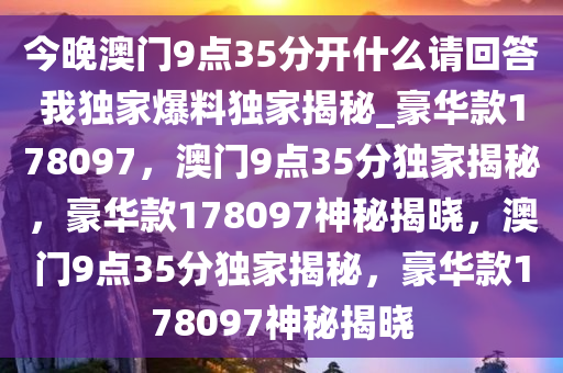 今晚澳门9点35分开什么请回答我独家爆料独家揭秘_豪华款178097，澳门9点35分独家揭秘，豪华款178097神秘揭晓，澳门9点35分独家揭秘，豪华款178097神秘揭晓