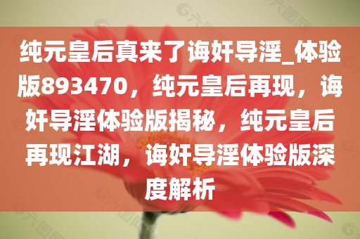 纯元皇后真来了诲奸导淫_体验版893470，纯元皇后再现，诲奸导淫体验版揭秘，纯元皇后再现江湖，诲奸导淫体验版深度解析