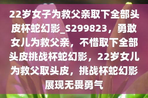 22岁女子为救父亲取下全部头皮杯蛇幻影_S299823，勇敢女儿为救父亲，不惜取下全部头皮挑战杯蛇幻影，22岁女儿为救父取头皮，挑战杯蛇幻影展现无畏勇气