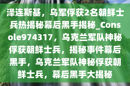 泽连斯基，乌军俘获2名朝鲜士兵热揭秘幕后黑手揭秘_Console974317，乌克兰军队神秘俘获朝鲜士兵，揭秘事件幕后黑手，乌克兰军队神秘俘获朝鲜士兵，幕后黑手大揭秘