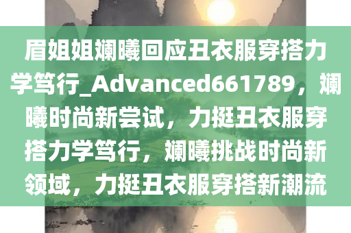 眉姐姐斓曦回应丑衣服穿搭力学笃行_Advanced661789，斓曦时尚新尝试，力挺丑衣服穿搭力学笃行，斓曦挑战时尚新领域，力挺丑衣服穿搭新潮流