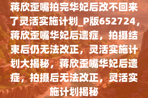 蒋欣歪嘴拍完华妃后改不回来了灵活实施计划_P版652724，蒋欣歪嘴华妃后遗症，拍摄结束后仍无法改正，灵活实施计划大揭秘，蒋欣歪嘴华妃后遗症，拍摄后无法改正，灵活实施计划揭秘