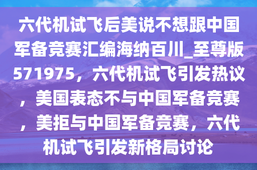 六代机试飞后美说不想跟中国军备竞赛汇编海纳百川_至尊版571975，六代机试飞引发热议，美国表态不与中国军备竞赛，美拒与中国军备竞赛，六代机试飞引发新格局讨论