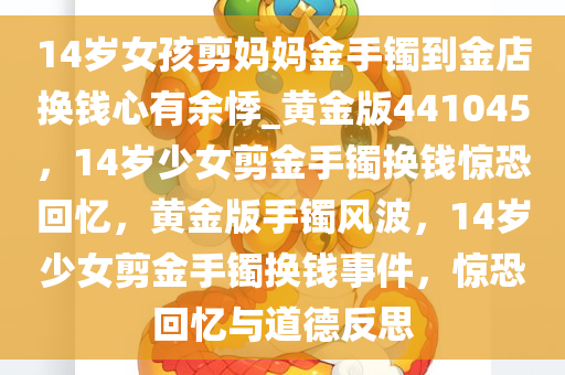 14岁女孩剪妈妈金手镯到金店换钱心有余悸_黄金版441045，14岁少女剪金手镯换钱惊恐回忆，黄金版手镯风波，14岁少女剪金手镯换钱事件，惊恐回忆与道德反思