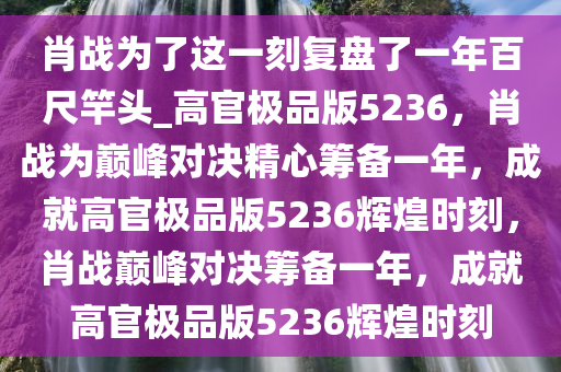 肖战为了这一刻复盘了一年百尺竿头_高官极品版5236，肖战为巅峰对决精心筹备一年，成就高官极品版5236辉煌时刻，肖战巅峰对决筹备一年，成就高官极品版5236辉煌时刻