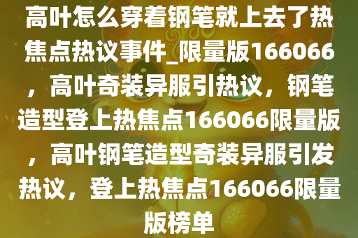 高叶怎么穿着钢笔就上去了热焦点热议事件_限量版166066，高叶奇装异服引热议，钢笔造型登上热焦点166066限量版，高叶钢笔造型奇装异服引发热议，登上热焦点166066限量版榜单