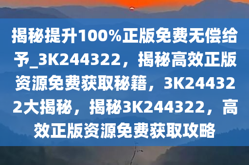 揭秘提升100%正版免费无偿给予_3K244322，揭秘高效正版资源免费获取秘籍，3K244322大揭秘，揭秘3K244322，高效正版资源免费获取攻略