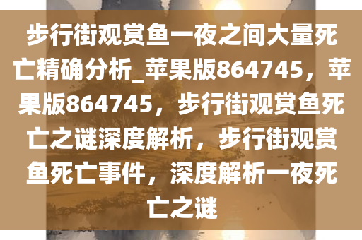 步行街观赏鱼一夜之间大量死亡精确分析_苹果版864745，苹果版864745，步行街观赏鱼死亡之谜深度解析，步行街观赏鱼死亡事件，深度解析一夜死亡之谜