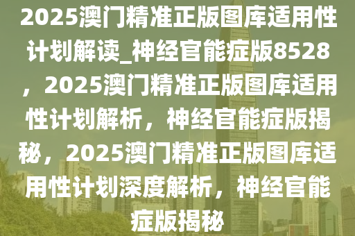 2025澳门精准正版图库适用性计划解读_神经官能症版8528，2025澳门精准正版图库适用性计划解析，神经官能症版揭秘，2025澳门精准正版图库适用性计划深度解析，神经官能症版揭秘