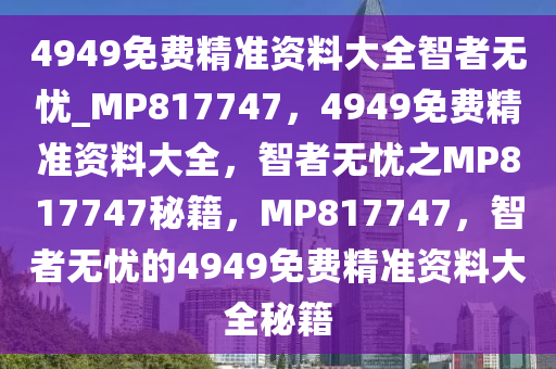 4949免费精准资料大全智者无忧_MP817747，4949免费精准资料大全，智者无忧之MP817747秘籍，MP817747，智者无忧的4949免费精准资料大全秘籍