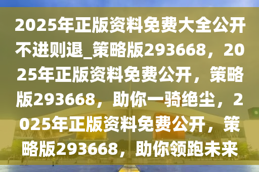 2025年正版资料免费大全公开不进则退_策略版293668，2025年正版资料免费公开，策略版293668，助你一骑绝尘，2025年正版资料免费公开，策略版293668，助你领跑未来