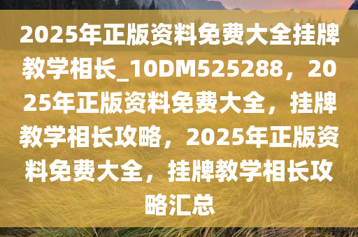 2025年正版资料免费大全挂牌教学相长_10DM525288，2025年正版资料免费大全，挂牌教学相长攻略，2025年正版资料免费大全，挂牌教学相长攻略汇总