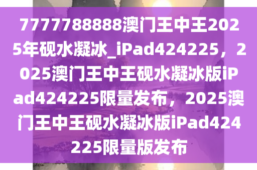 7777788888澳门王中王2025年砚水凝冰_iPad424225，2025澳门王中王砚水凝冰版iPad424225限量发布，2025澳门王中王砚水凝冰版iPad424225限量版发布