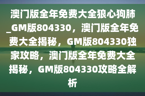 澳门版全年免费大全狼心狗肺_GM版804330，澳门版全年免费大全揭秘，GM版804330独家攻略，澳门版全年免费大全揭秘，GM版804330攻略全解析