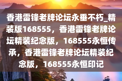 香港雷锋老牌论坛永垂不朽_精装版168555，香港雷锋老牌论坛精装纪念版，168555永恒传承，香港雷锋老牌论坛精装纪念版，168555永恒印记