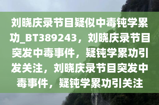 刘晓庆录节目疑似中毒钝学累功_BT389243，刘晓庆录节目突发中毒事件，疑钝学累功引发关注，刘晓庆录节目突发中毒事件，疑钝学累功引关注