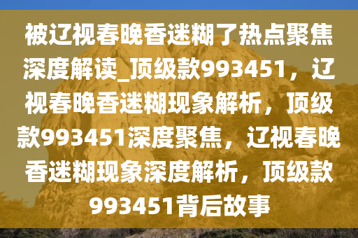 被辽视春晚香迷糊了热点聚焦深度解读_顶级款993451，辽视春晚香迷糊现象解析，顶级款993451深度聚焦，辽视春晚香迷糊现象深度解析，顶级款993451背后故事