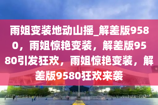 雨姐变装地动山摇_解差版9580，雨姐惊艳变装，解差版9580引发狂欢，雨姐惊艳变装，解差版9580狂欢来袭