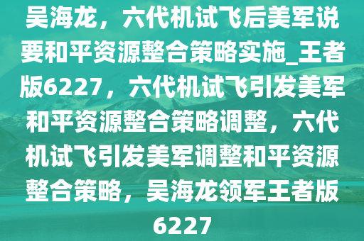 吴海龙，六代机试飞后美军说要和平资源整合策略实施_王者版6227，六代机试飞引发美军和平资源整合策略调整，六代机试飞引发美军调整和平资源整合策略，吴海龙领军王者版6227